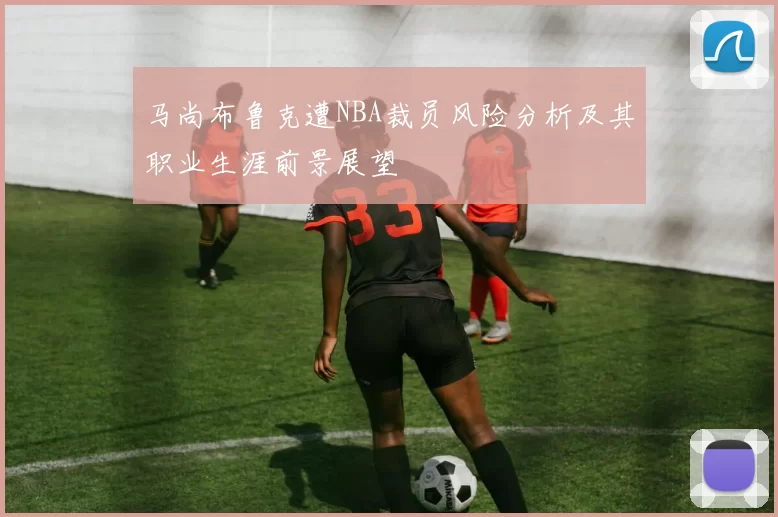 马尚布鲁克遭NBA裁员风险分析及其职业生涯前景展望