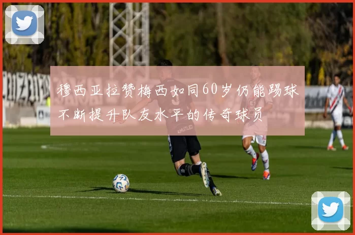 穆西亚拉赞梅西如同60岁仍能踢球不断提升队友水平的传奇球员