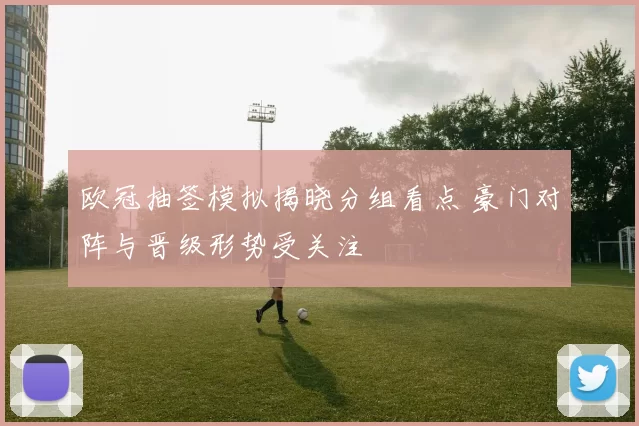 欧冠抽签模拟揭晓分组看点 豪门对阵与晋级形势受关注