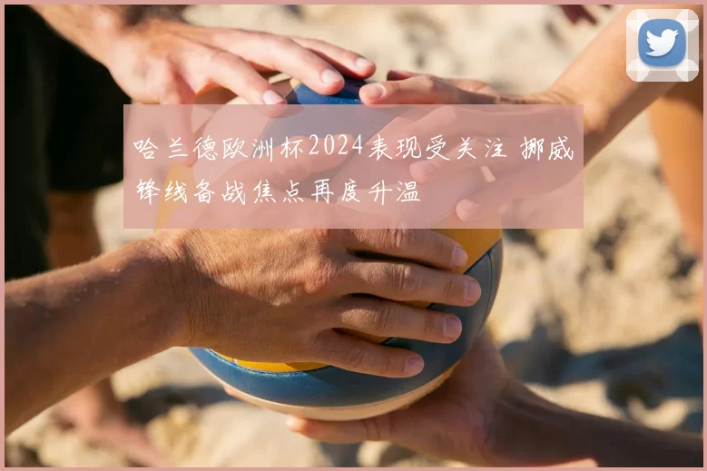 哈兰德欧洲杯2024表现受关注 挪威锋线备战焦点再度升温