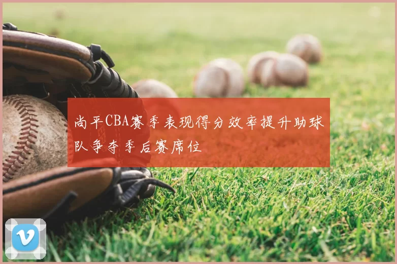 尚平CBA赛季表现得分效率提升助球队争夺季后赛席位