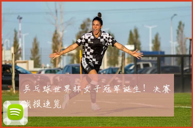 乒乓球世界杯女子冠军诞生!决赛战报速览