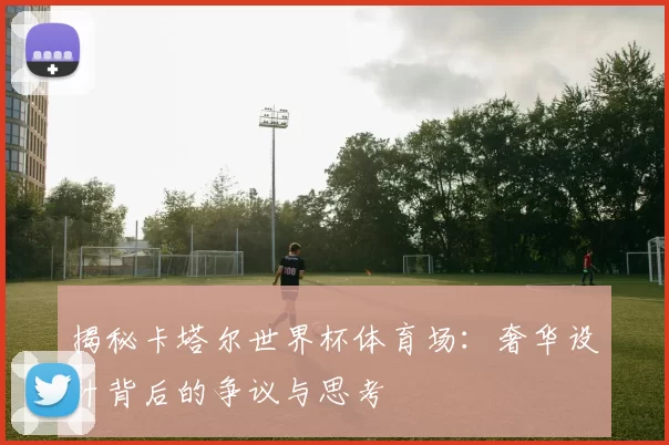 揭秘卡塔尔世界杯体育场：奢华设计背后的争议与思考