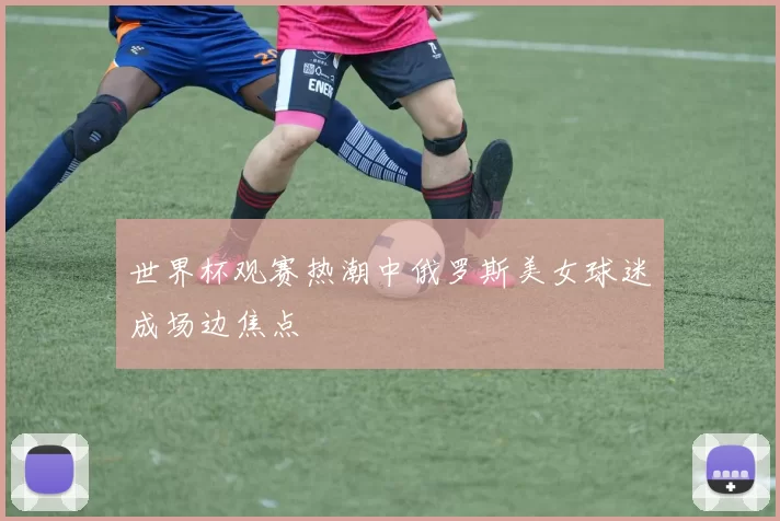 世界杯观赛热潮中俄罗斯美女球迷成场边焦点