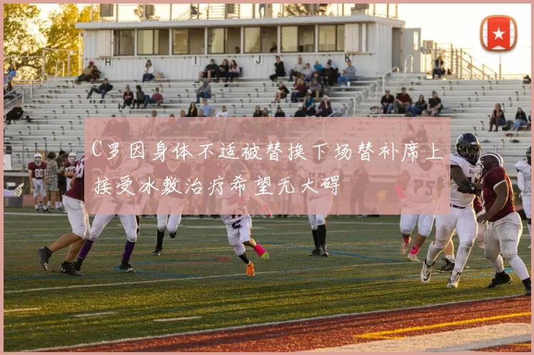 C罗因身体不适被替换下场替补席上接受冰敷治疗希望无大碍