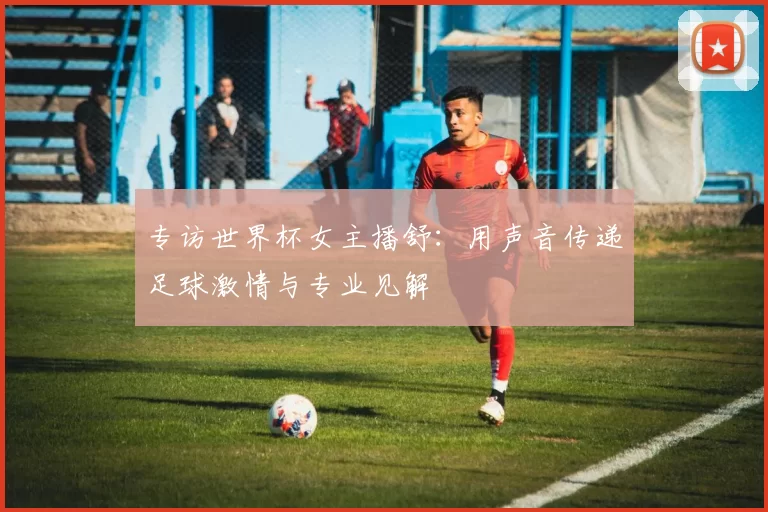 专访世界杯女主播舒：用声音传递足球激情与专业见解
