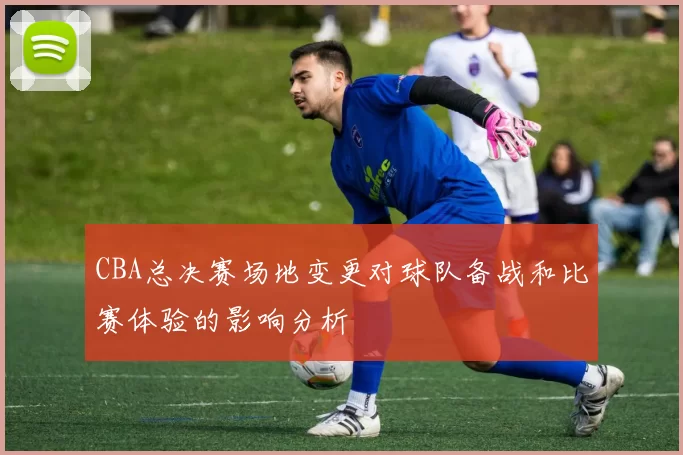 CBA总决赛场地变更对球队备战和比赛体验的影响分析