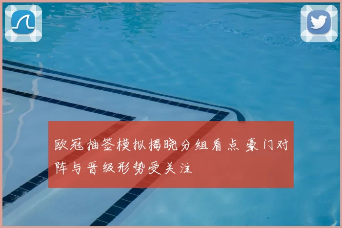 欧冠抽签模拟揭晓分组看点 豪门对阵与晋级形势受关注