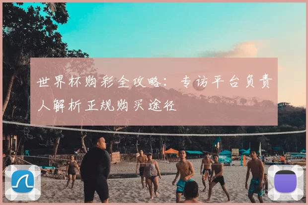 世界杯购彩全攻略:专访平台负责人解析正规购买途径