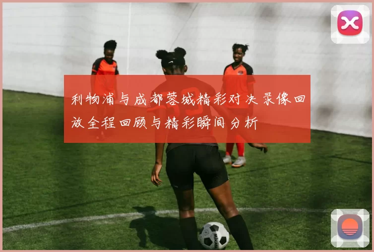 利物浦与成都蓉城精彩对决录像回放全程回顾与精彩瞬间分析