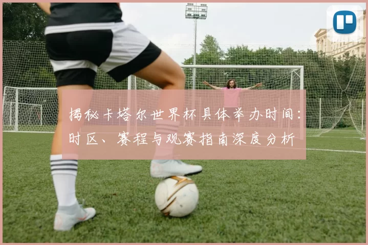 揭秘卡塔尔世界杯具体举办时间：时区、赛程与观赛指南深度分析