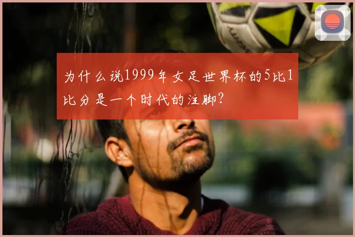 为什么说1999年女足世界杯的5比1比分是一个时代的注脚？