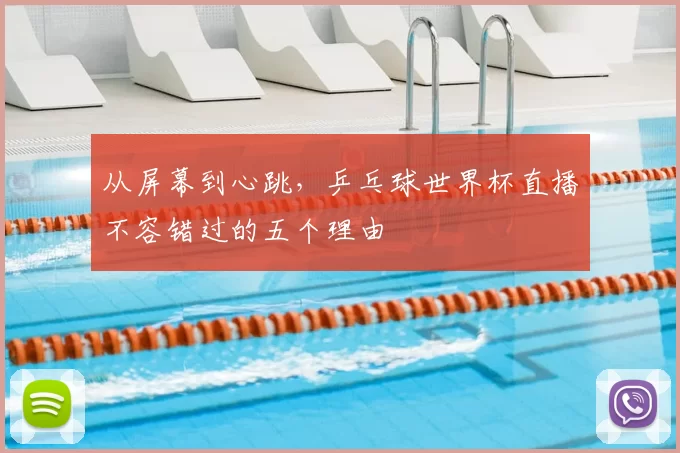 从屏幕到心跳，乒乓球世界杯直播不容错过的五个理由