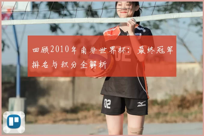 回顾2010年南非世界杯：最终冠军排名与积分全解析