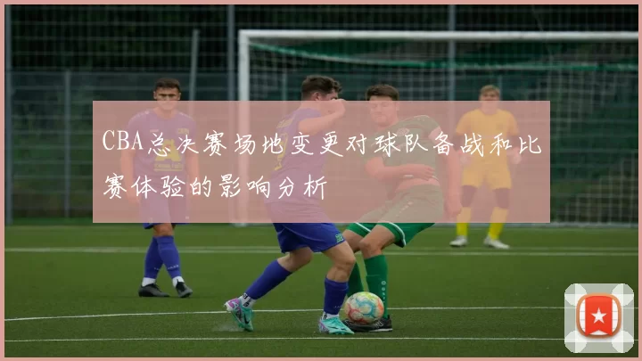CBA总决赛场地变更对球队备战和比赛体验的影响分析