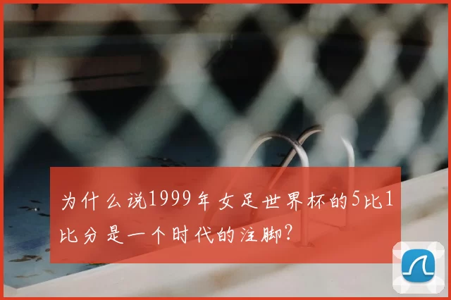 为什么说1999年女足世界杯的5比1比分是一个时代的注脚？