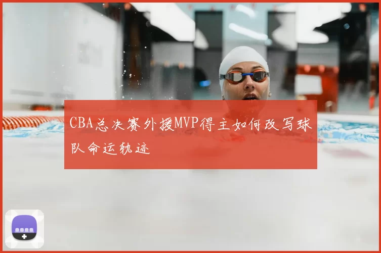 CBA总决赛外援MVP得主如何改写球队命运轨迹