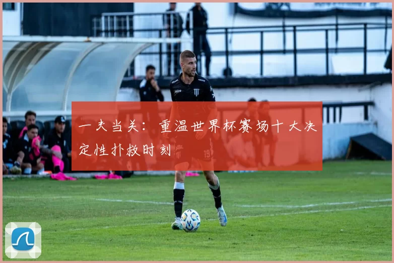 一夫当关：重温世界杯赛场十大决定性扑救时刻