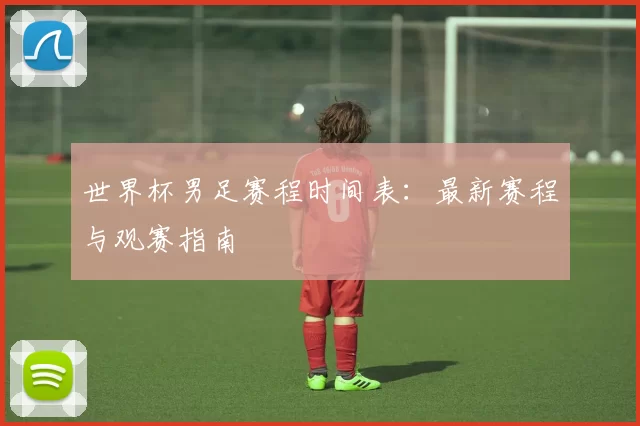 世界杯男足赛程时间表：最新赛程与观赛指南