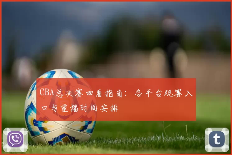 CBA总决赛回看指南：各平台观赛入口与重播时间安排