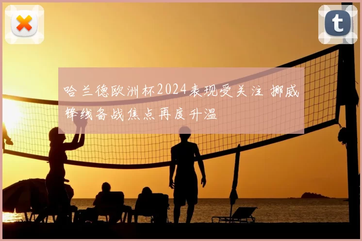 哈兰德欧洲杯2024表现受关注 挪威锋线备战焦点再度升温
