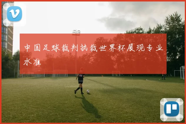 中国足球裁判执裁世界杯展现专业水准