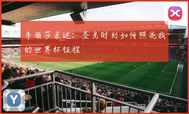 李丽莎亲述：圣光时刻如何照亮我的世界杯征程