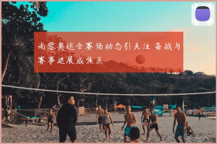 尚蓉奥运会赛场动态引关注 备战与赛事进展成焦点