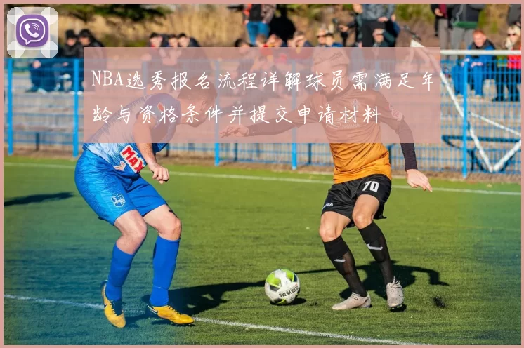 NBA选秀报名流程详解球员需满足年龄与资格条件并提交申请材料