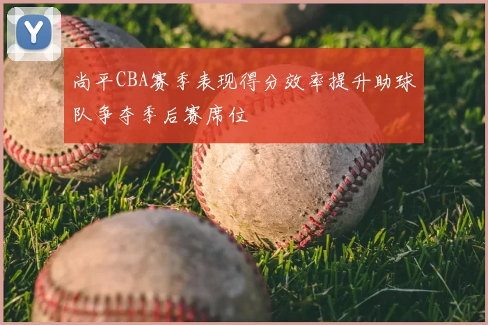 尚平CBA赛季表现得分效率提升助球队争夺季后赛席位