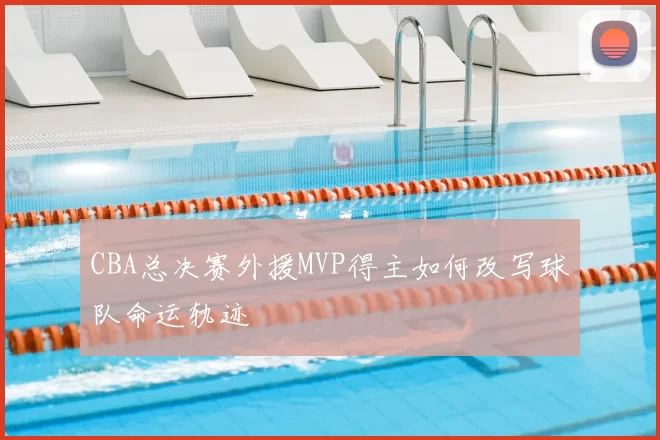 CBA总决赛外援MVP得主如何改写球队命运轨迹