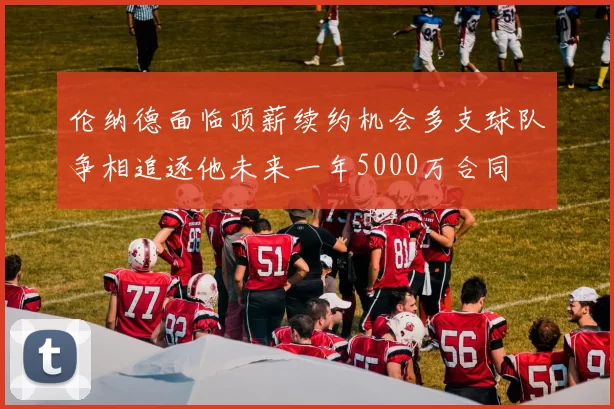 伦纳德面临顶薪续约机会多支球队争相追逐他未来一年5000万合同