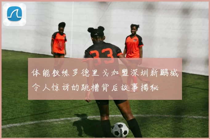 体能教练罗德里戈加盟深圳新鹏城令人惊讶的跳槽背后故事揭秘