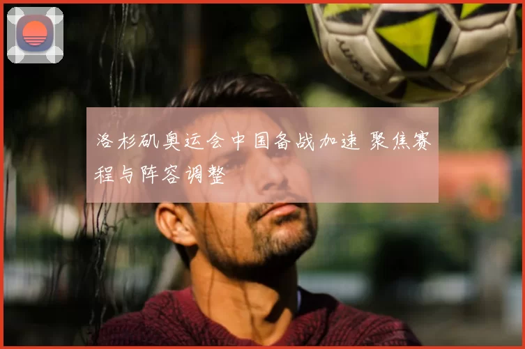 洛杉矶奥运会中国备战加速 聚焦赛程与阵容调整