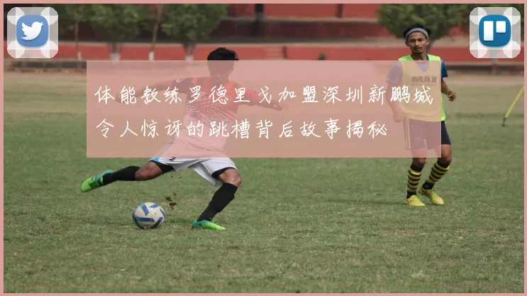 体能教练罗德里戈加盟深圳新鹏城令人惊讶的跳槽背后故事揭秘