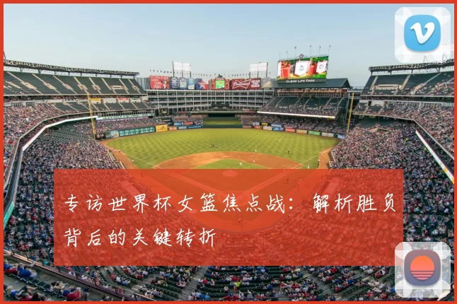 专访世界杯女篮焦点战：解析胜负背后的关键转折