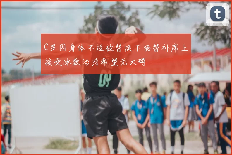 C罗因身体不适被替换下场替补席上接受冰敷治疗希望无大碍