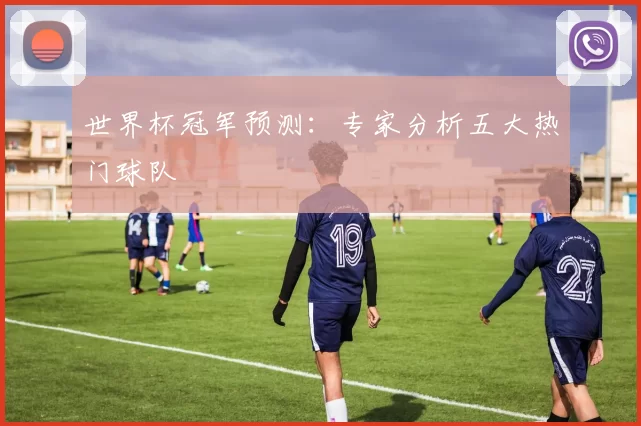 世界杯冠军预测：专家分析五大热门球队