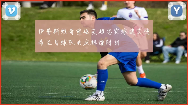 伊普斯维奇重返英超忠实球迷艾德希兰与球队共庆辉煌时刻
