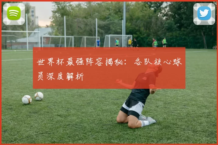 世界杯最强阵容揭秘：各队核心球员深度解析