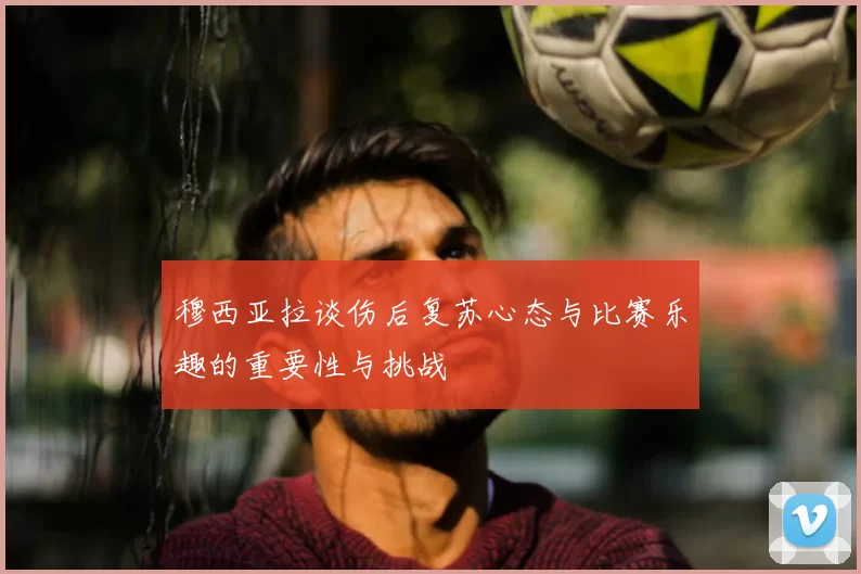 穆西亚拉谈伤后复苏心态与比赛乐趣的重要性与挑战