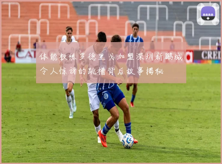 体能教练罗德里戈加盟深圳新鹏城令人惊讶的跳槽背后故事揭秘