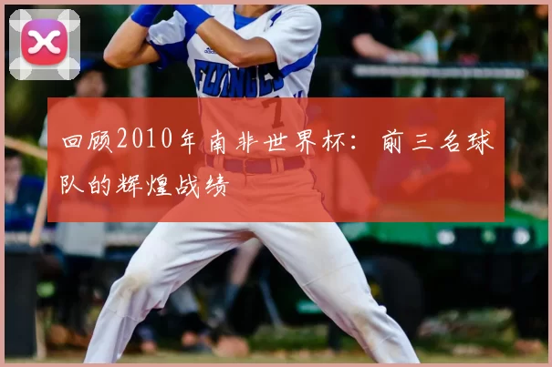 回顾2010年南非世界杯：前三名球队的辉煌战绩