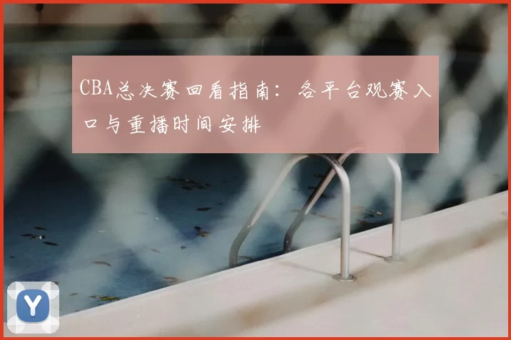 CBA总决赛回看指南:各平台观赛入口与重播时间安排