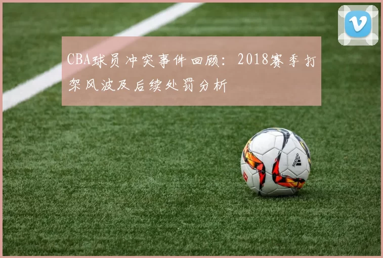 CBA球员冲突事件回顾：2018赛季打架风波及后续处罚分析