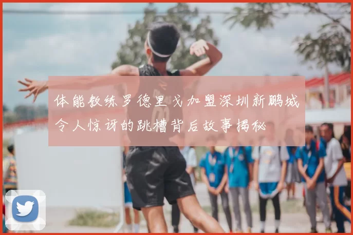 体能教练罗德里戈加盟深圳新鹏城令人惊讶的跳槽背后故事揭秘