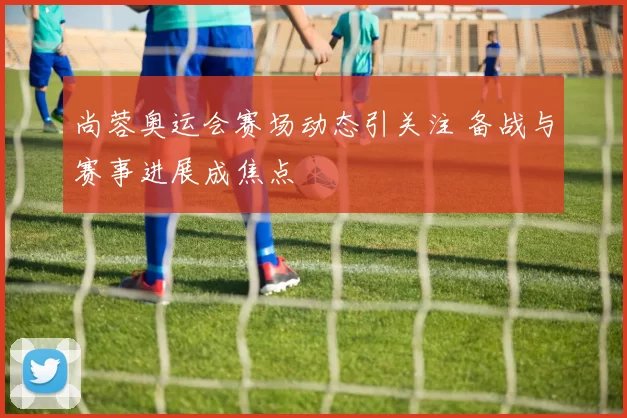 尚蓉奥运会赛场动态引关注 备战与赛事进展成焦点