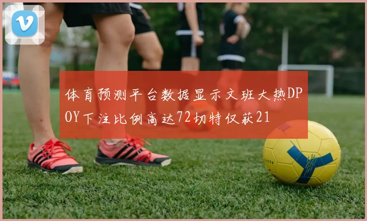 体育预测平台数据显示文班大热DPOY下注比例高达72切特仅获21