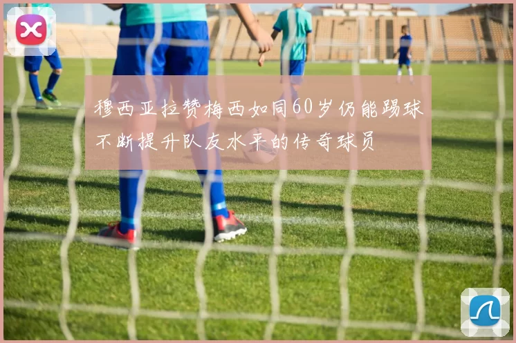 穆西亚拉赞梅西如同60岁仍能踢球不断提升队友水平的传奇球员