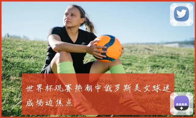 世界杯观赛热潮中俄罗斯美女球迷成场边焦点
